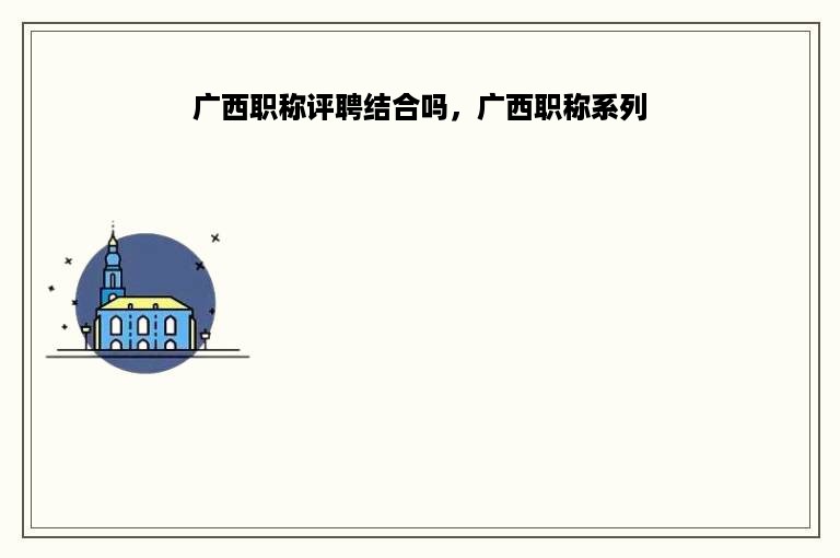 广西职称评聘结合吗，广西职称系列
