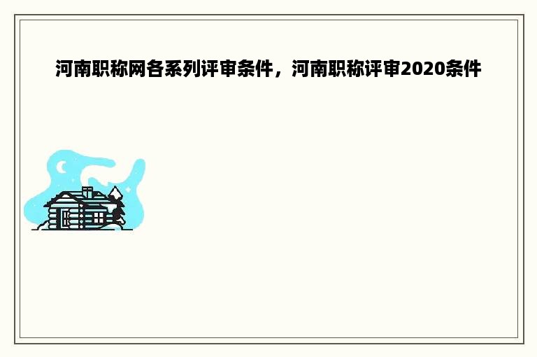 河南职称网各系列评审条件，河南职称评审2020条件