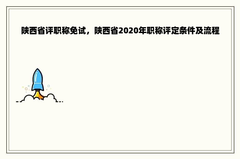 陕西省评职称免试，陕西省2020年职称评定条件及流程