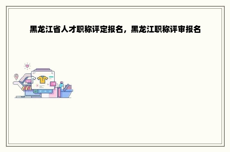 黑龙江省人才职称评定报名，黑龙江职称评审报名