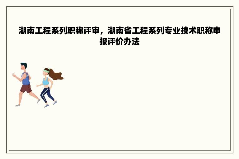 湖南工程系列职称评审，湖南省工程系列专业技术职称申报评价办法