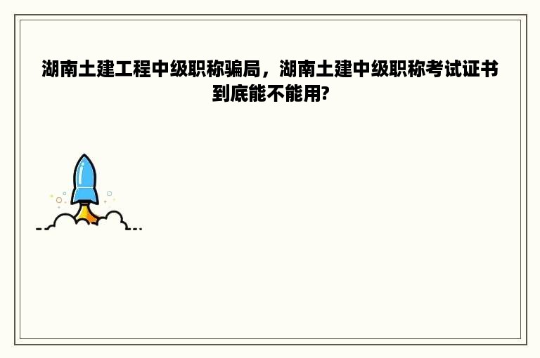 湖南土建工程中级职称骗局，湖南土建中级职称考试证书到底能不能用?