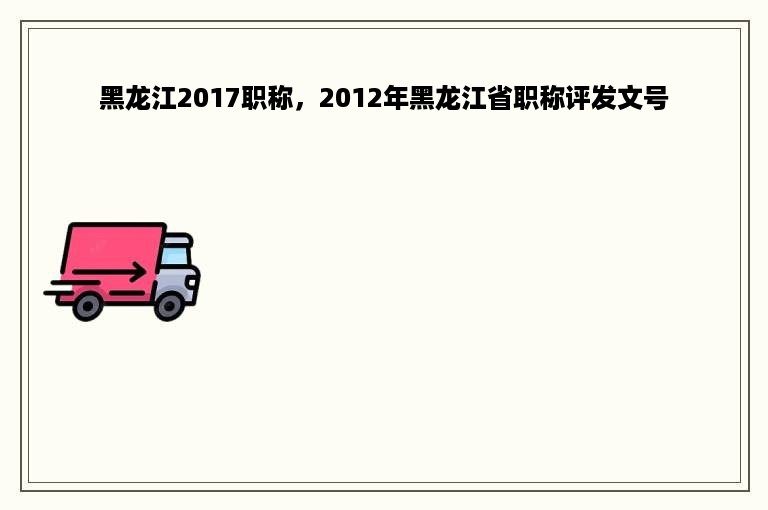 黑龙江2017职称，2012年黑龙江省职称评发文号