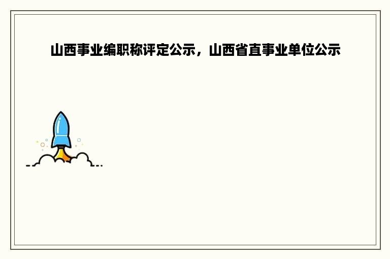 山西事业编职称评定公示，山西省直事业单位公示