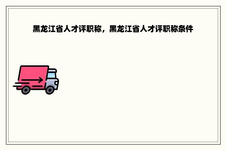 黑龙江省人才评职称，黑龙江省人才评职称条件
