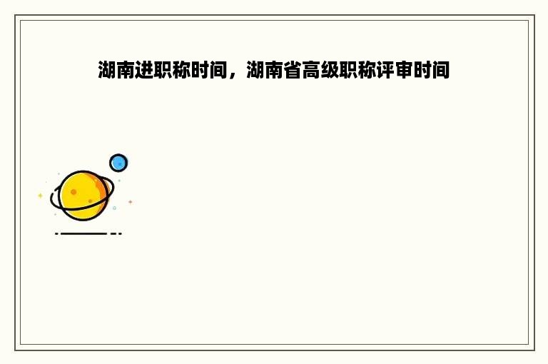 湖南进职称时间，湖南省高级职称评审时间