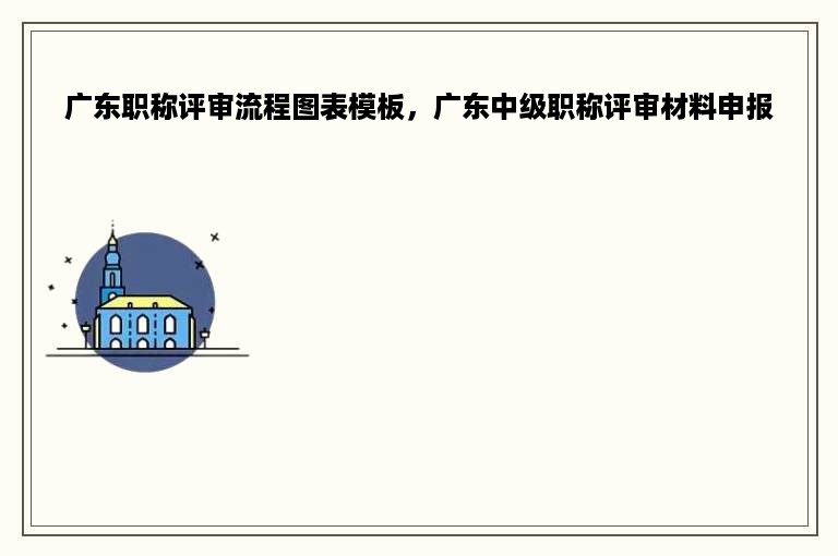广东职称评审流程图表模板，广东中级职称评审材料申报
