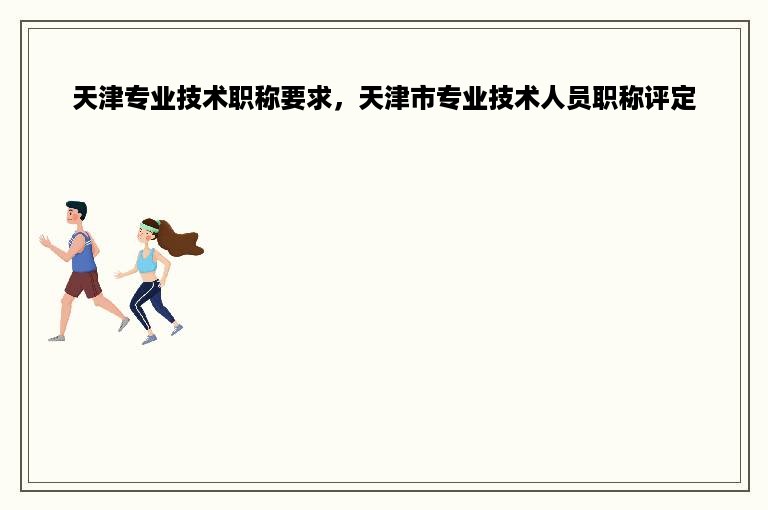 天津专业技术职称要求，天津市专业技术人员职称评定