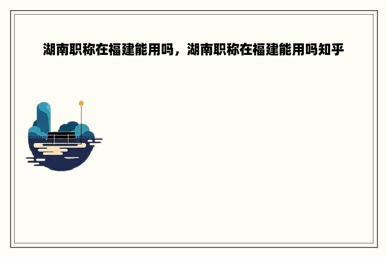 湖南职称在福建能用吗，湖南职称在福建能用吗知乎