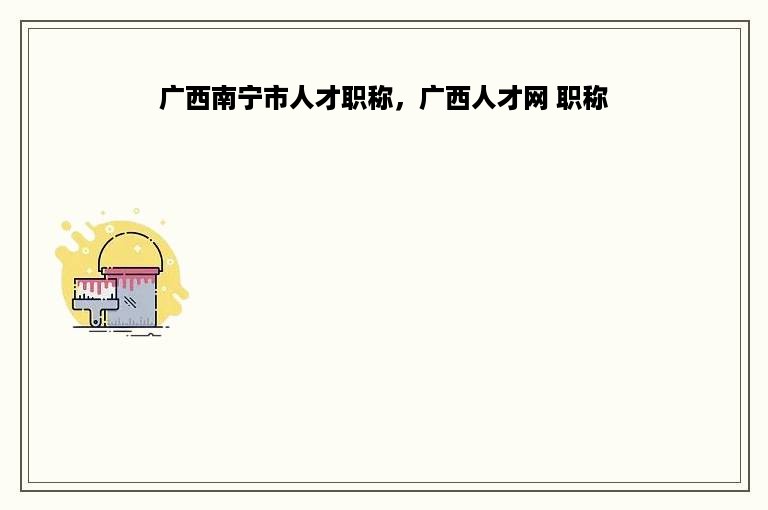 广西南宁市人才职称，广西人才网 职称