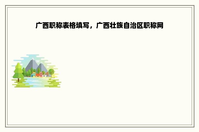 广西职称表格填写，广西壮族自治区职称网