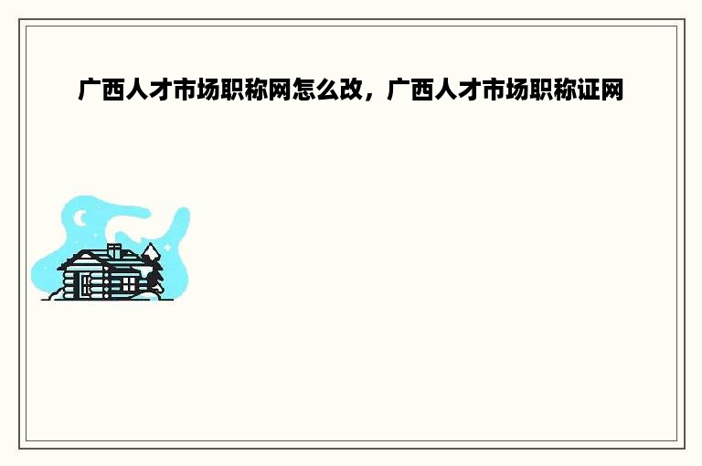广西人才市场职称网怎么改，广西人才市场职称证网