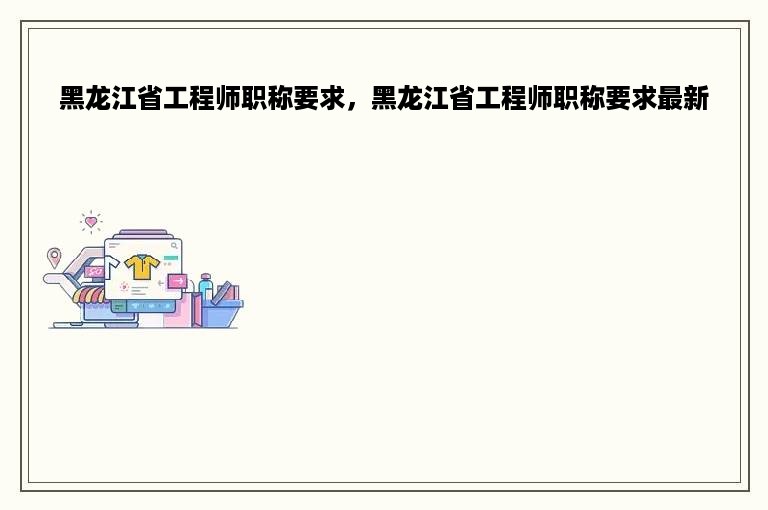 黑龙江省工程师职称要求，黑龙江省工程师职称要求最新