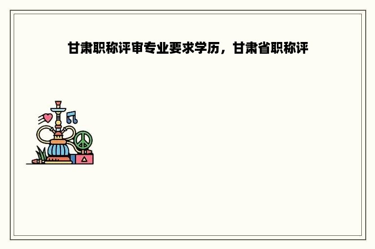 甘肃职称评审专业要求学历，甘肃省职称评
