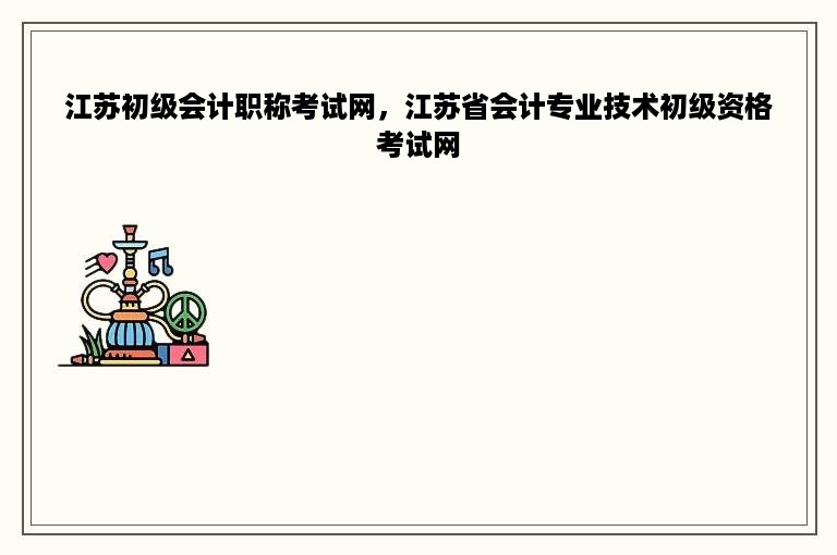 江苏初级会计职称考试网，江苏省会计专业技术初级资格考试网