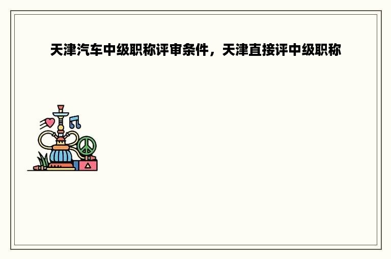 天津汽车中级职称评审条件，天津直接评中级职称