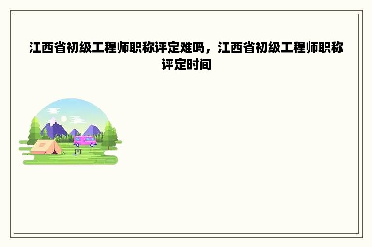 江西省初级工程师职称评定难吗，江西省初级工程师职称评定时间