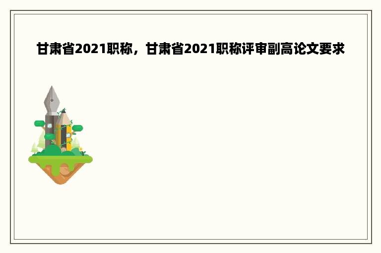 甘肃省2021职称，甘肃省2021职称评审副高论文要求