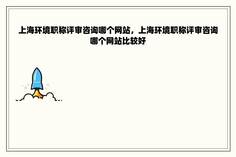 上海环境职称评审咨询哪个网站，上海环境职称评审咨询哪个网站比较好