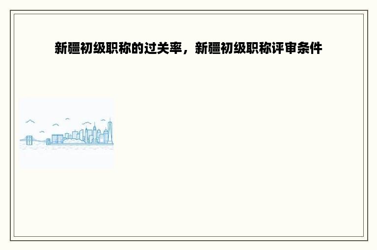 新疆初级职称的过关率，新疆初级职称评审条件