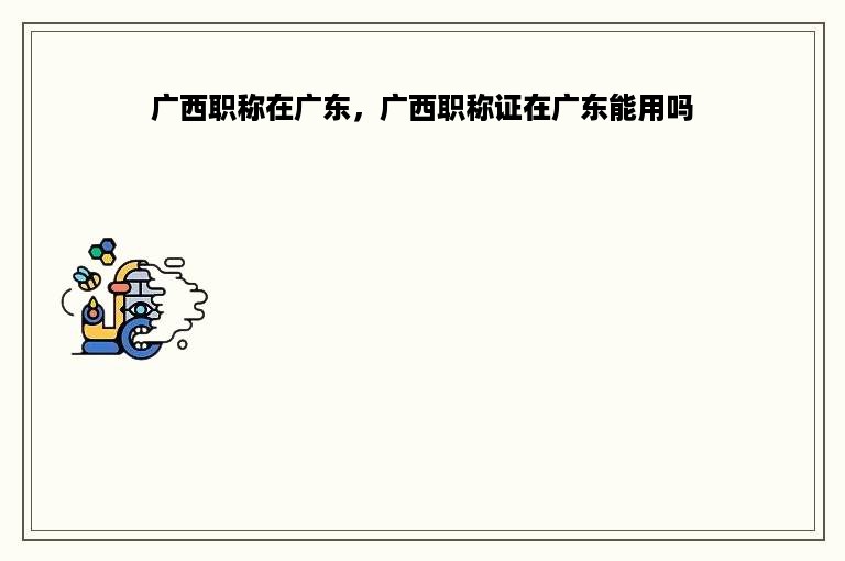 广西职称在广东，广西职称证在广东能用吗