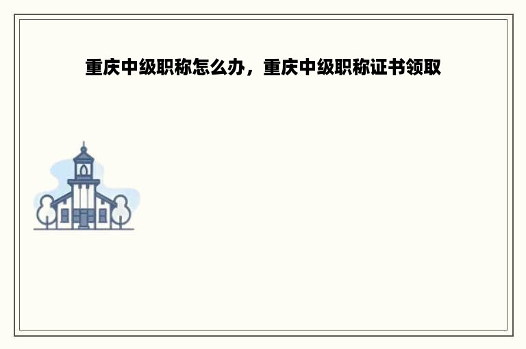 重庆中级职称怎么办，重庆中级职称证书领取