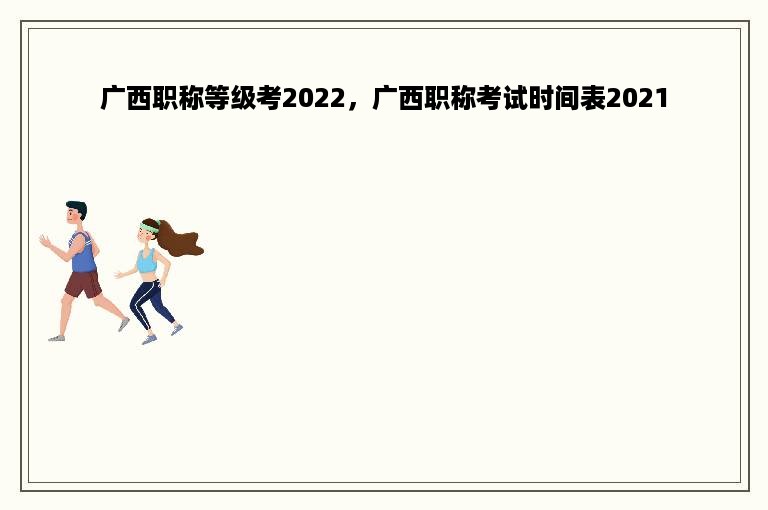 广西职称等级考2022，广西职称考试时间表2021