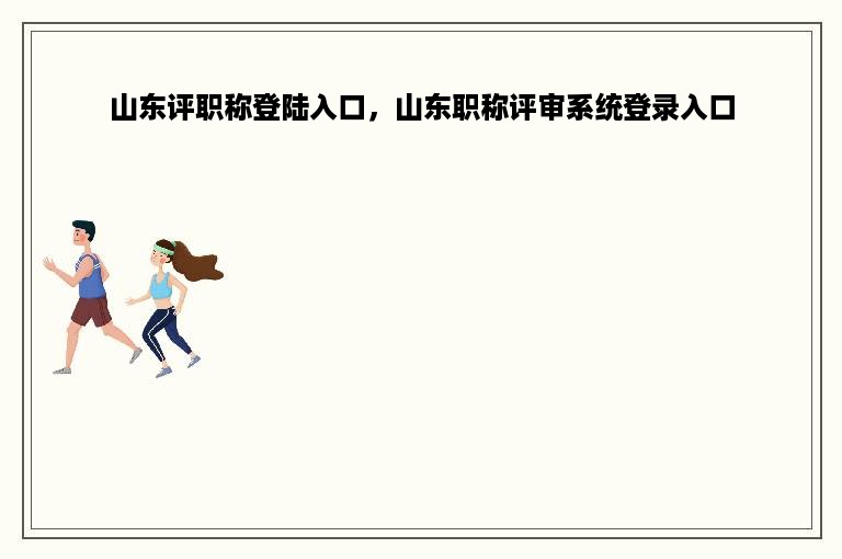 山东评职称登陆入口，山东职称评审系统登录入口