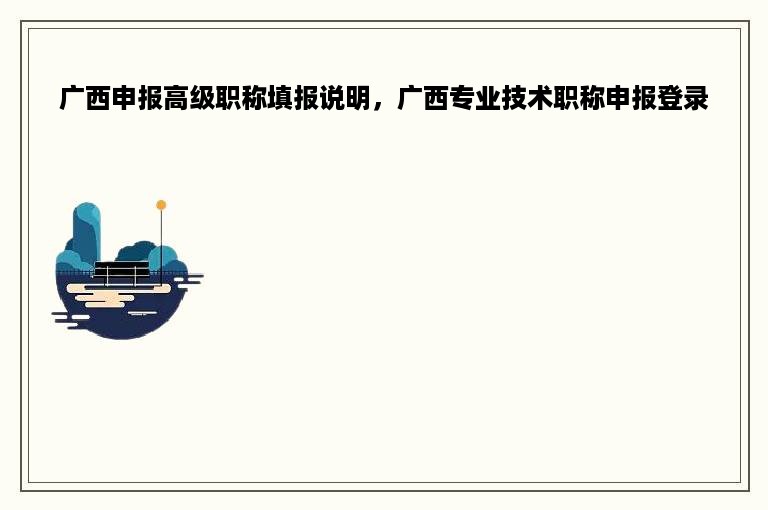 广西申报高级职称填报说明，广西专业技术职称申报登录