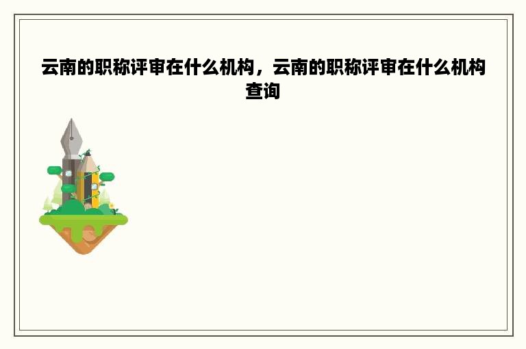 云南的职称评审在什么机构，云南的职称评审在什么机构查询