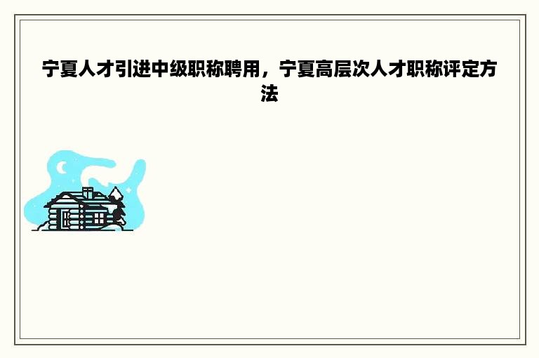 宁夏人才引进中级职称聘用，宁夏高层次人才职称评定方法