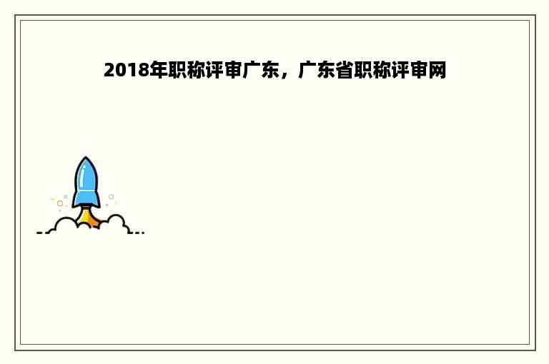 2018年职称评审广东，广东省职称评审网