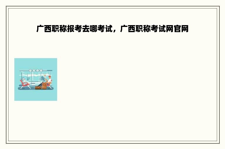 广西职称报考去哪考试，广西职称考试网官网