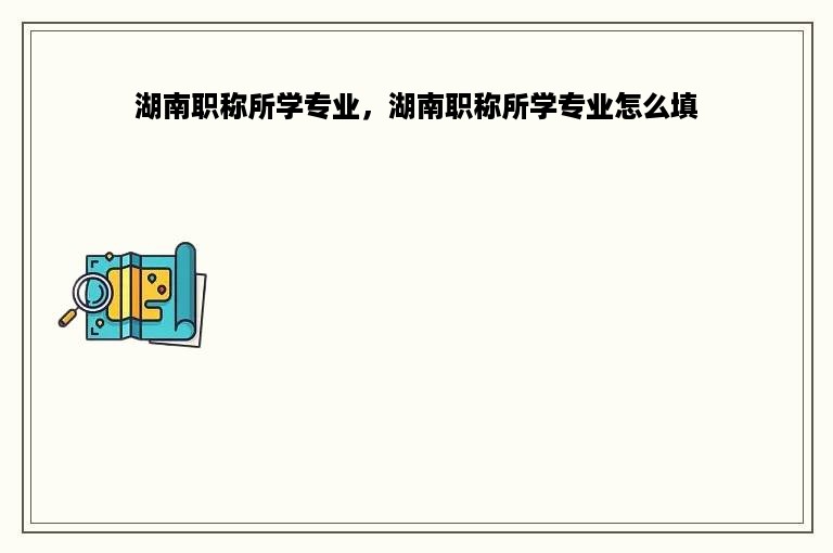 湖南职称所学专业，湖南职称所学专业怎么填