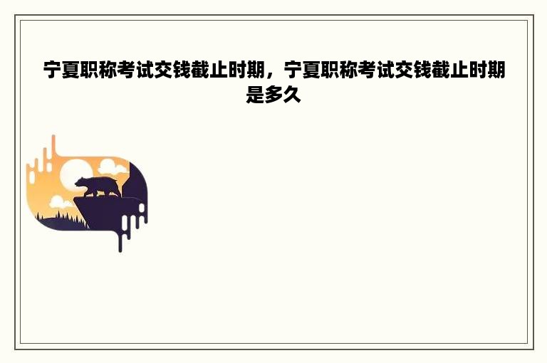 宁夏职称考试交钱截止时期，宁夏职称考试交钱截止时期是多久