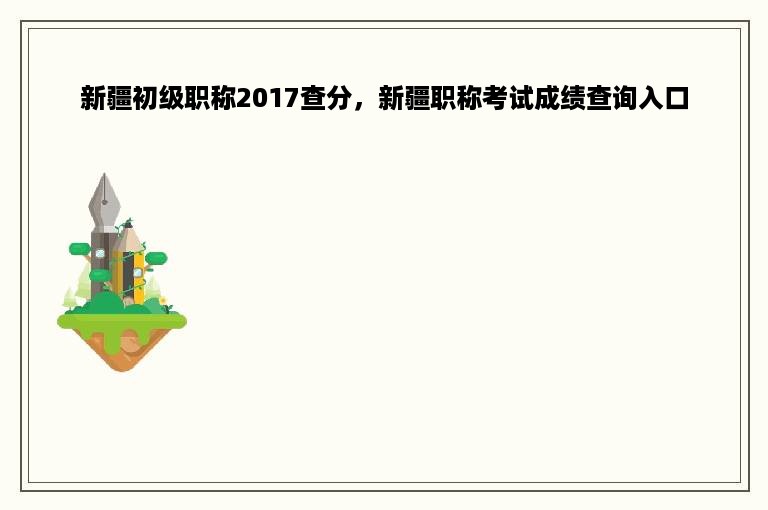 新疆初级职称2017查分，新疆职称考试成绩查询入口