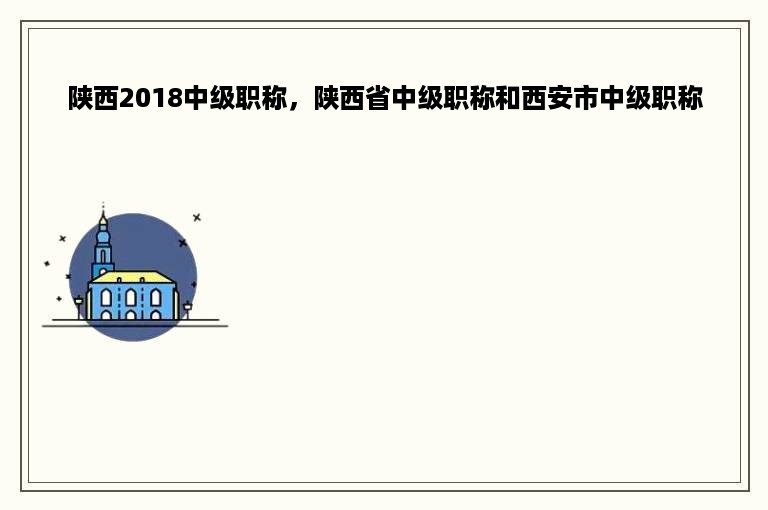 陕西2018中级职称，陕西省中级职称和西安市中级职称