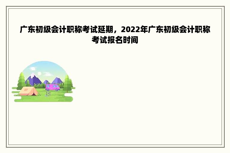 广东初级会计职称考试延期，2022年广东初级会计职称考试报名时间
