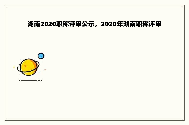 湖南2020职称评审公示，2020年湖南职称评审
