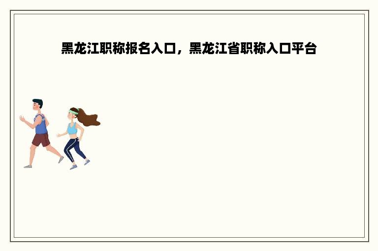 黑龙江职称报名入口，黑龙江省职称入口平台