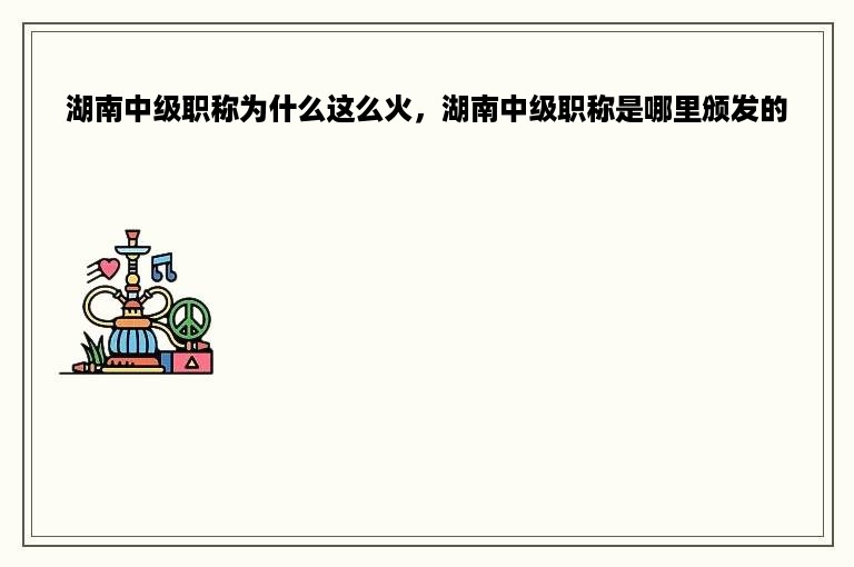 湖南中级职称为什么这么火，湖南中级职称是哪里颁发的
