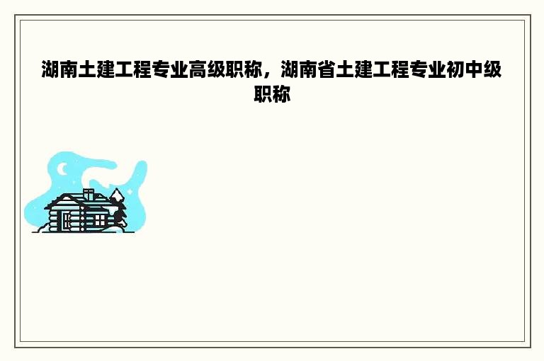 湖南土建工程专业高级职称，湖南省土建工程专业初中级职称