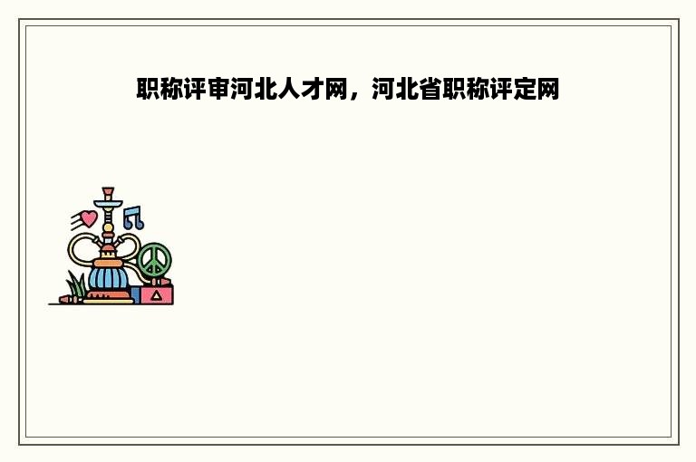 职称评审河北人才网，河北省职称评定网