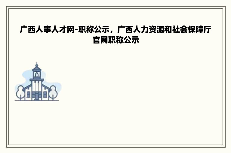 广西人事人才网-职称公示，广西人力资源和社会保障厅官网职称公示