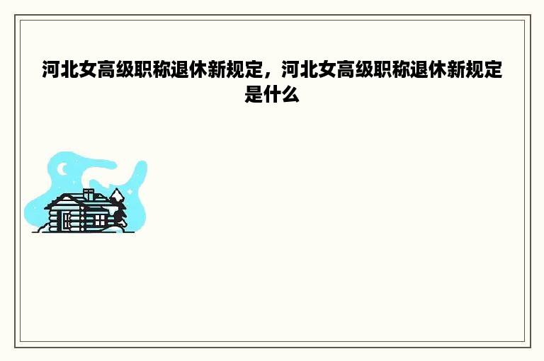 河北女高级职称退休新规定，河北女高级职称退休新规定是什么