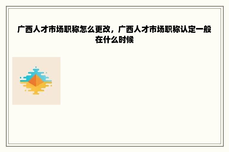 广西人才市场职称怎么更改，广西人才市场职称认定一般在什么时候