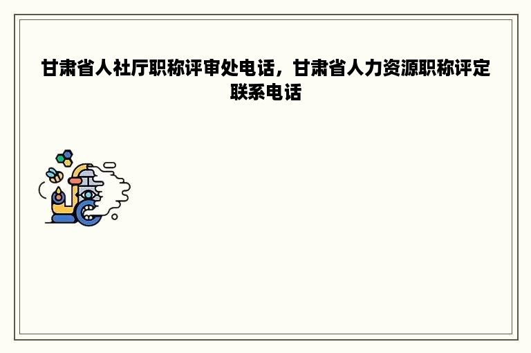 甘肃省人社厅职称评审处电话，甘肃省人力资源职称评定联系电话