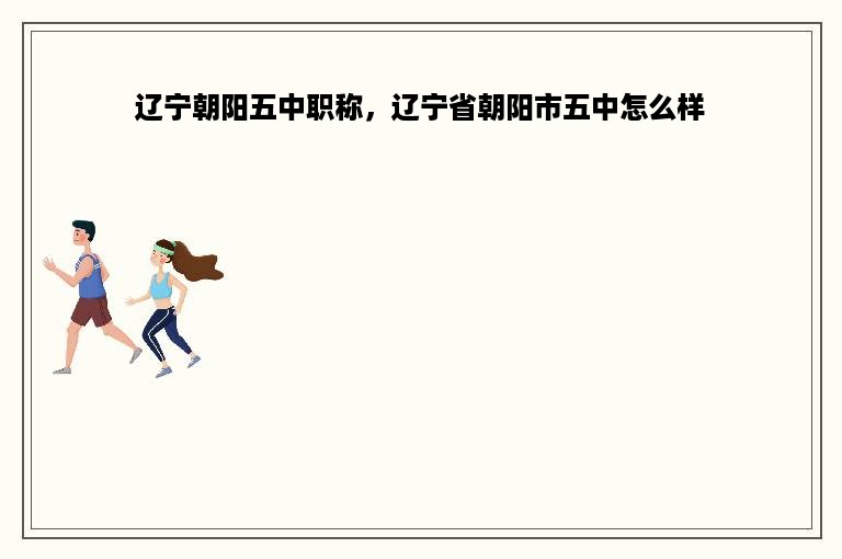 辽宁朝阳五中职称，辽宁省朝阳市五中怎么样