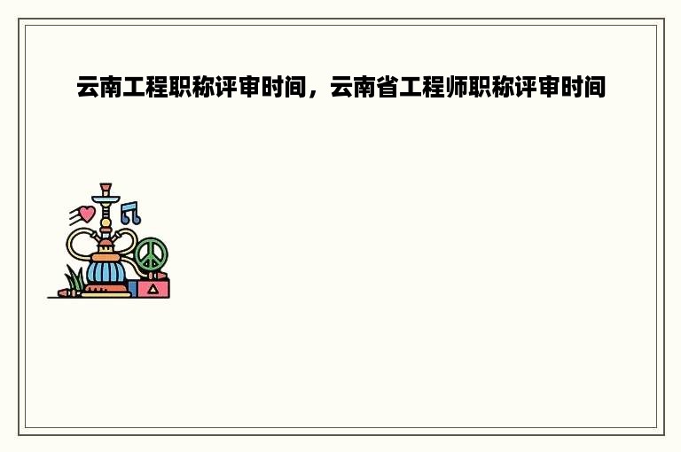 云南工程职称评审时间，云南省工程师职称评审时间
