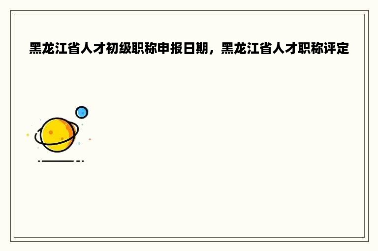 黑龙江省人才初级职称申报日期，黑龙江省人才职称评定